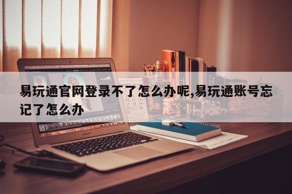 易玩通官网登录不了怎么办呢,易玩通账号忘记了怎么办