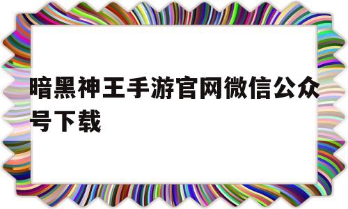 暗黑神王手游官网微信公众号下载_暗黑神王手游官网微信公众号下载安装