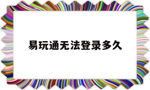 易玩通无法登录多久_易玩通官网怎么进不去