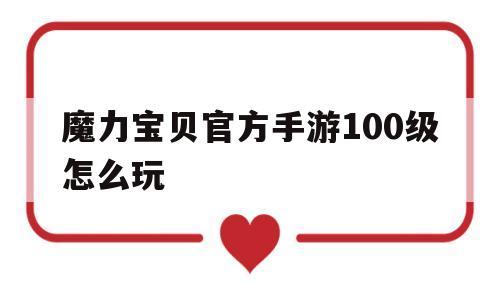 魔力宝贝官方手游100级怎么玩_魔力宝贝官方手游100级怎么玩的