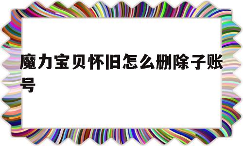 魔力宝贝怀旧怎么删除子账号_魔力宝贝怀旧怎么删除子账号的角色