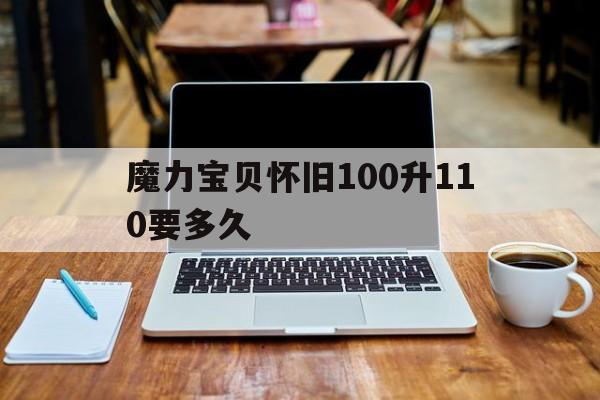 魔力宝贝怀旧100升110要多久_魔力宝贝怀旧100升110要多久完成