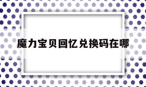 魔力宝贝回忆兑换码在哪_魔力宝贝回忆和魔力宝贝归来