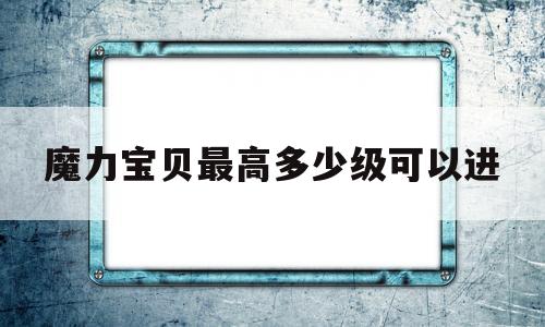 魔力宝贝最高多少级可以进_魔力宝贝最高多少级可以进地图