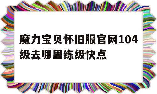 关于魔力宝贝怀旧服官网104级去哪里练级快点的信息