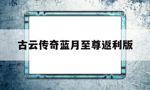 古云传奇蓝月至尊返利版_古云传奇蓝月至尊返利版需要充钱吗