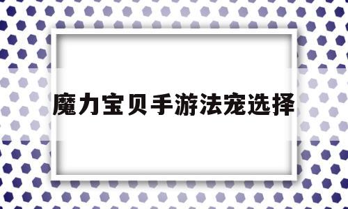 魔力宝贝手游法宠选择_魔力宝贝手游哪些宠物值得培养