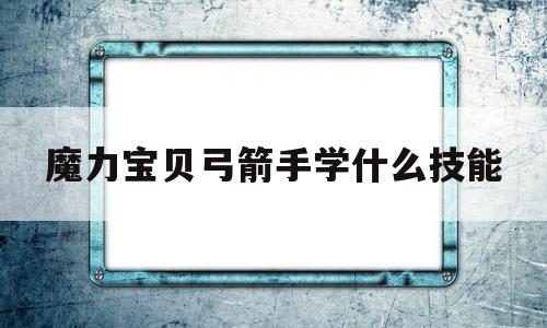 魔力宝贝弓箭手学什么技能_魔力宝贝弓箭手学什么技能厉害