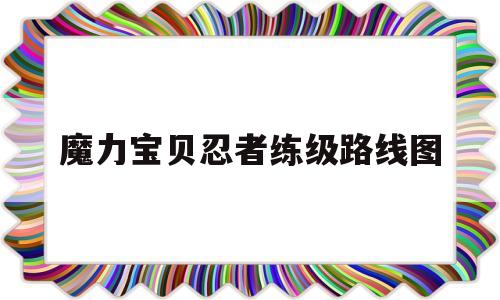 魔力宝贝忍者练级路线图_魔力宝贝忍者任务有什么用