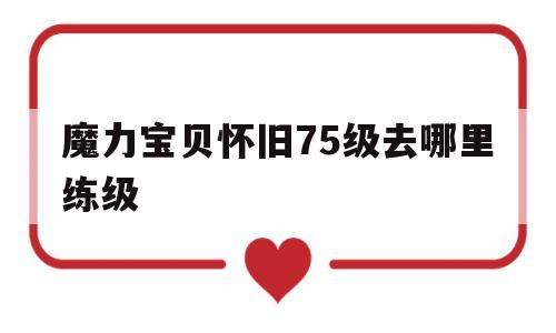 魔力宝贝怀旧75级去哪里练级_魔力宝贝怀旧60到70哪里练级