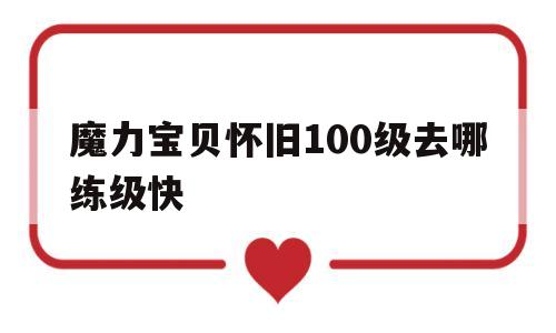 魔力宝贝怀旧100级去哪练级快_魔力宝贝怀旧100级到110级需要多久