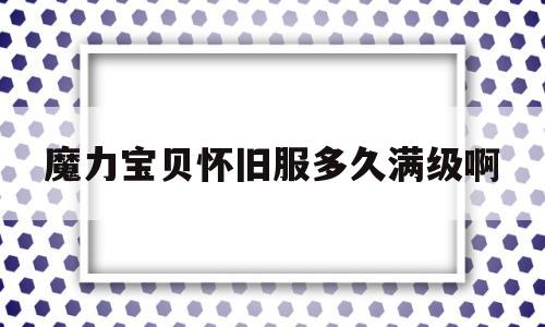 魔力宝贝怀旧服多久满级啊_魔力宝贝怀旧服多久满级啊贴吧