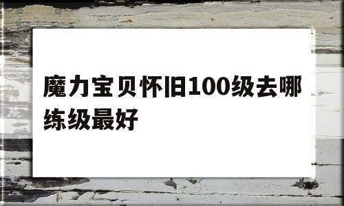 魔力宝贝怀旧100级去哪练级最好_魔力宝贝怀旧100级到110级需要多久